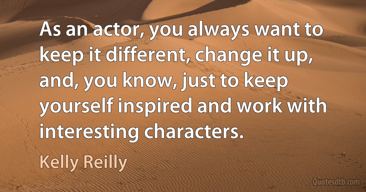 As an actor, you always want to keep it different, change it up, and, you know, just to keep yourself inspired and work with interesting characters. (Kelly Reilly)