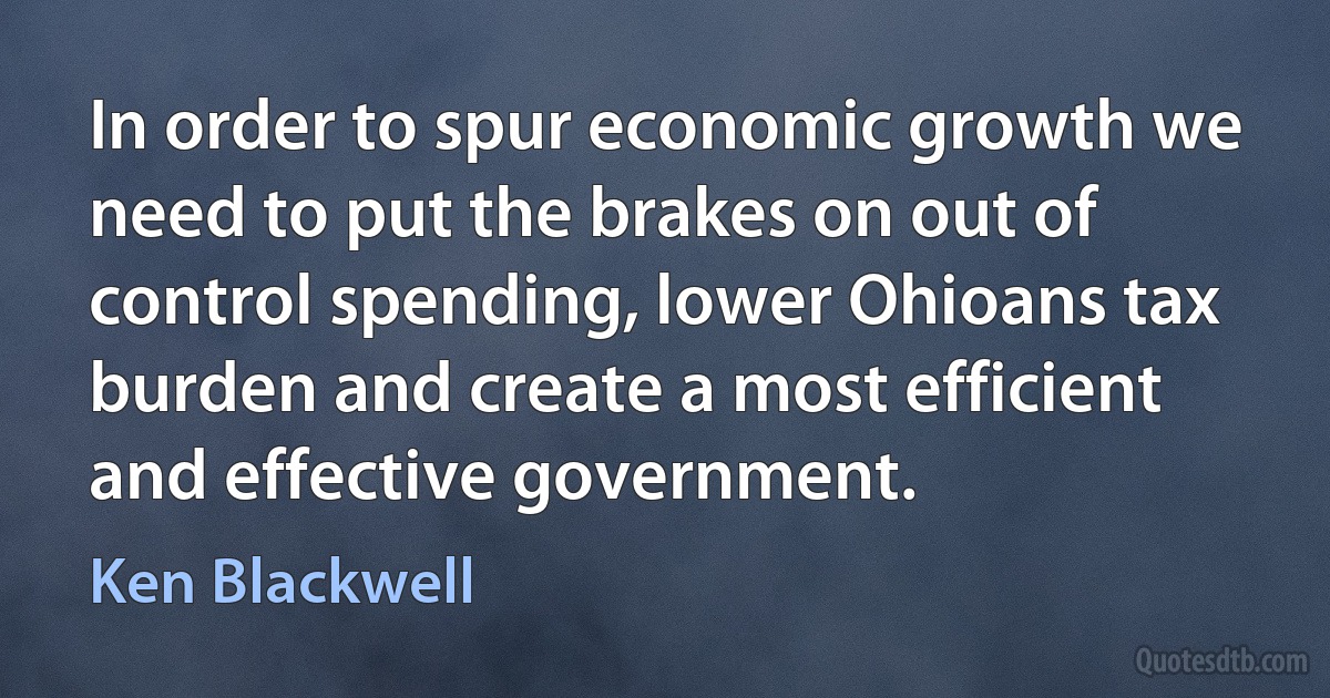 In order to spur economic growth we need to put the brakes on out of control spending, lower Ohioans tax burden and create a most efficient and effective government. (Ken Blackwell)