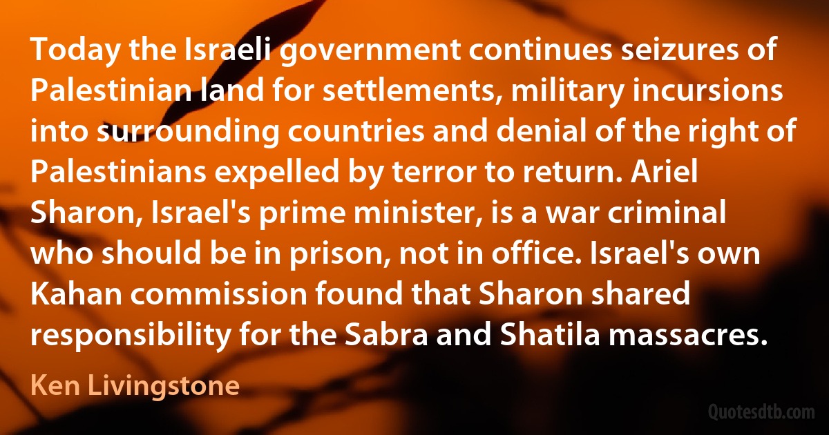 Today the Israeli government continues seizures of Palestinian land for settlements, military incursions into surrounding countries and denial of the right of Palestinians expelled by terror to return. Ariel Sharon, Israel's prime minister, is a war criminal who should be in prison, not in office. Israel's own Kahan commission found that Sharon shared responsibility for the Sabra and Shatila massacres. (Ken Livingstone)