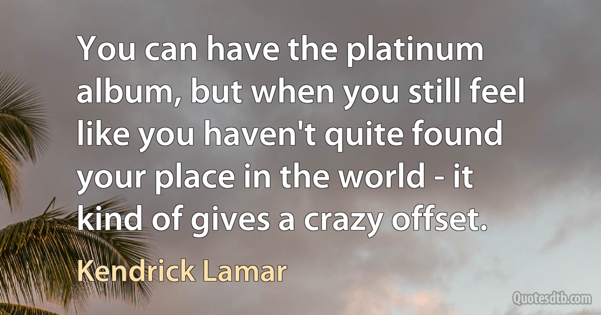 You can have the platinum album, but when you still feel like you haven't quite found your place in the world - it kind of gives a crazy offset. (Kendrick Lamar)