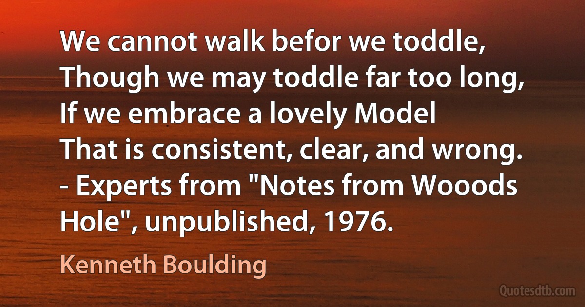 We cannot walk befor we toddle,
Though we may toddle far too long,
If we embrace a lovely Model
That is consistent, clear, and wrong.
- Experts from "Notes from Wooods Hole", unpublished, 1976. (Kenneth Boulding)