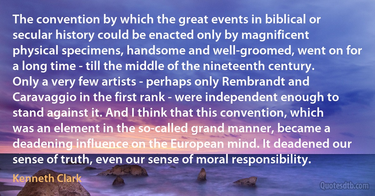 The convention by which the great events in biblical or secular history could be enacted only by magnificent physical specimens, handsome and well-groomed, went on for a long time - till the middle of the nineteenth century. Only a very few artists - perhaps only Rembrandt and Caravaggio in the first rank - were independent enough to stand against it. And I think that this convention, which was an element in the so-called grand manner, became a deadening influence on the European mind. It deadened our sense of truth, even our sense of moral responsibility. (Kenneth Clark)