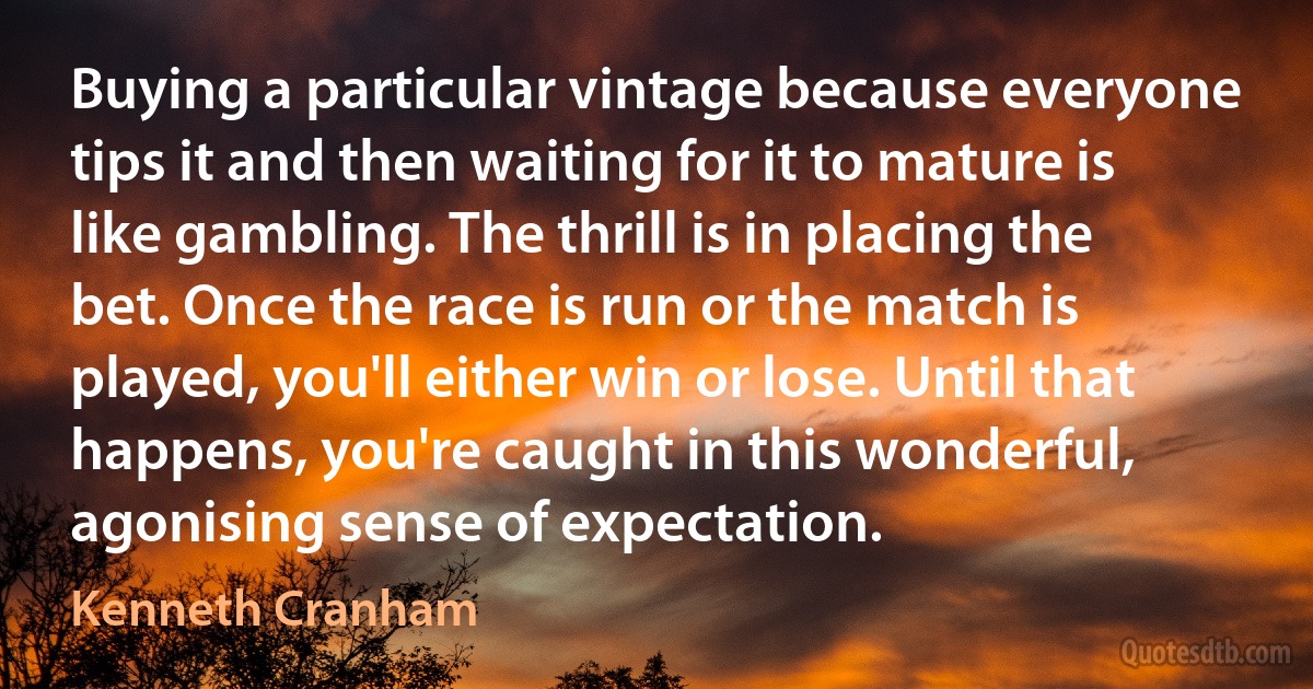 Buying a particular vintage because everyone tips it and then waiting for it to mature is like gambling. The thrill is in placing the bet. Once the race is run or the match is played, you'll either win or lose. Until that happens, you're caught in this wonderful, agonising sense of expectation. (Kenneth Cranham)