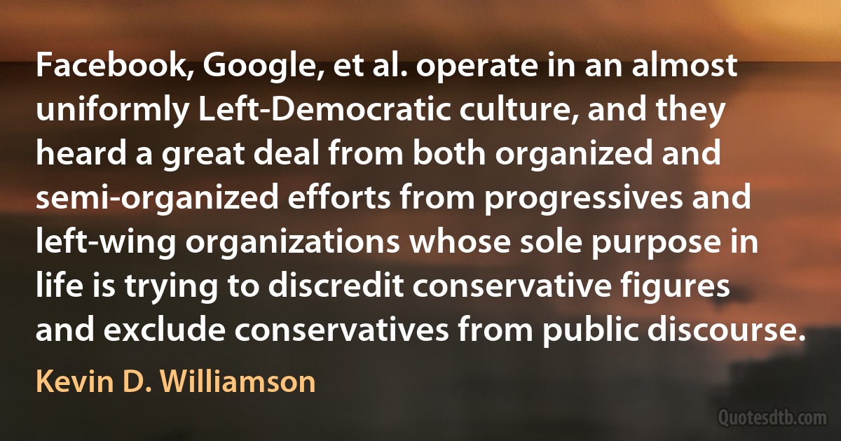 Facebook, Google, et al. operate in an almost uniformly Left-Democratic culture, and they heard a great deal from both organized and semi-organized efforts from progressives and left-wing organizations whose sole purpose in life is trying to discredit conservative figures and exclude conservatives from public discourse. (Kevin D. Williamson)