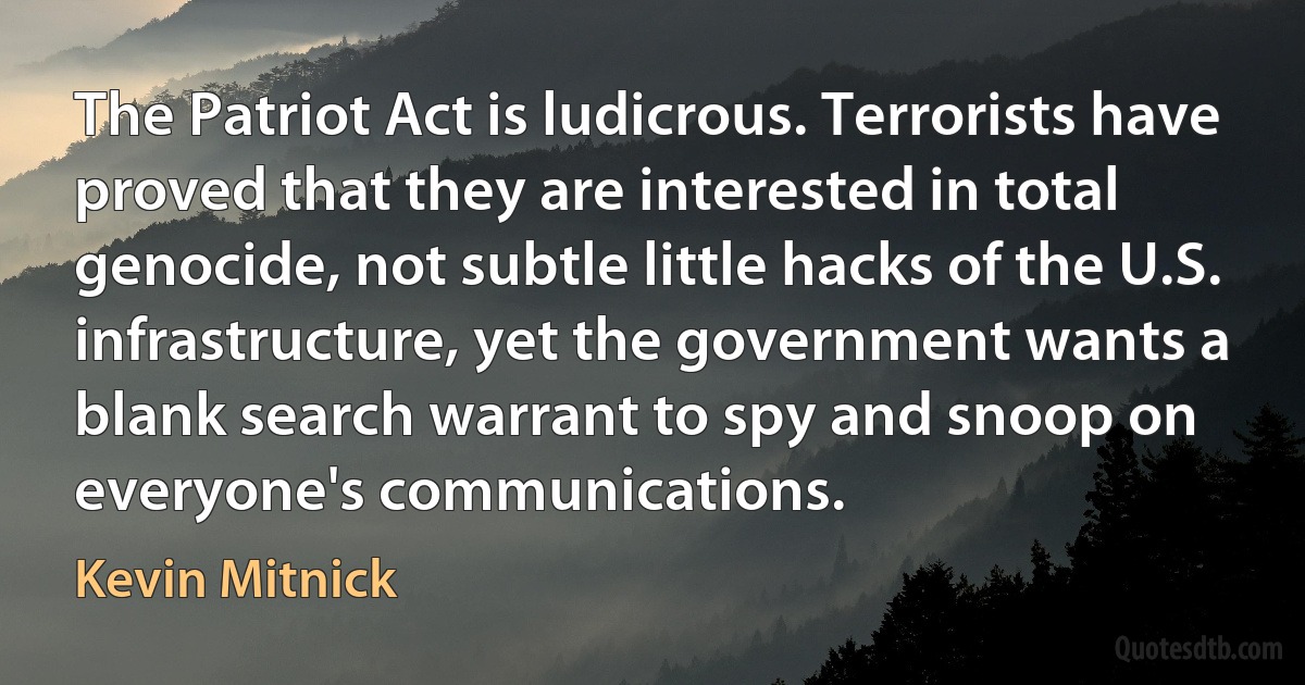 The Patriot Act is ludicrous. Terrorists have proved that they are interested in total genocide, not subtle little hacks of the U.S. infrastructure, yet the government wants a blank search warrant to spy and snoop on everyone's communications. (Kevin Mitnick)