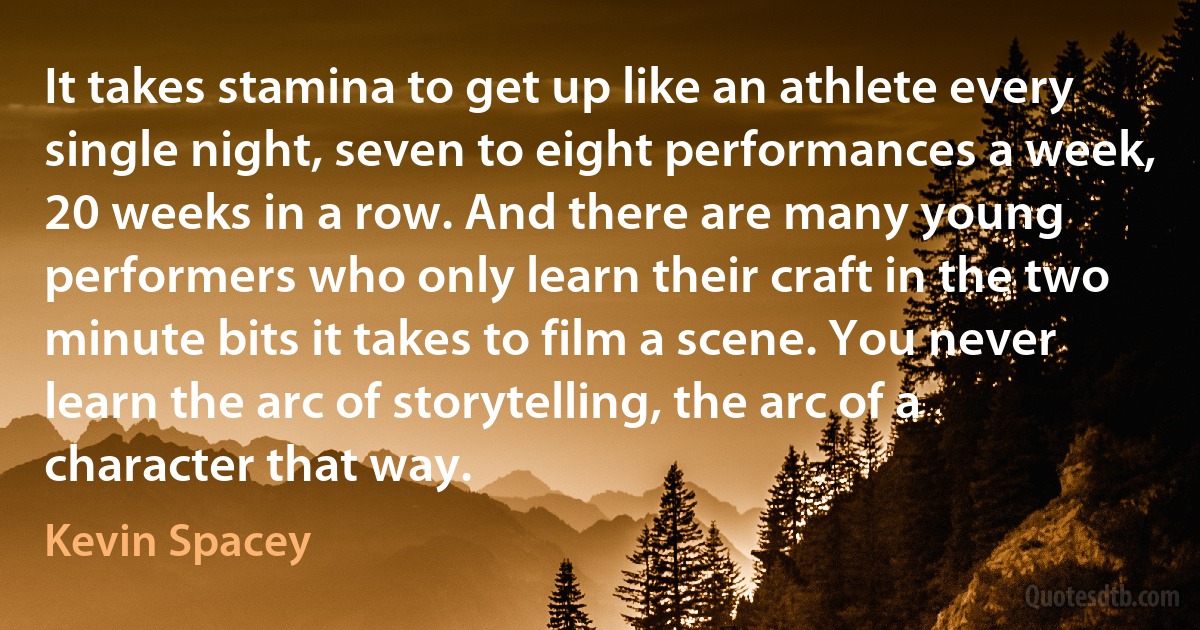 It takes stamina to get up like an athlete every single night, seven to eight performances a week, 20 weeks in a row. And there are many young performers who only learn their craft in the two minute bits it takes to film a scene. You never learn the arc of storytelling, the arc of a character that way. (Kevin Spacey)