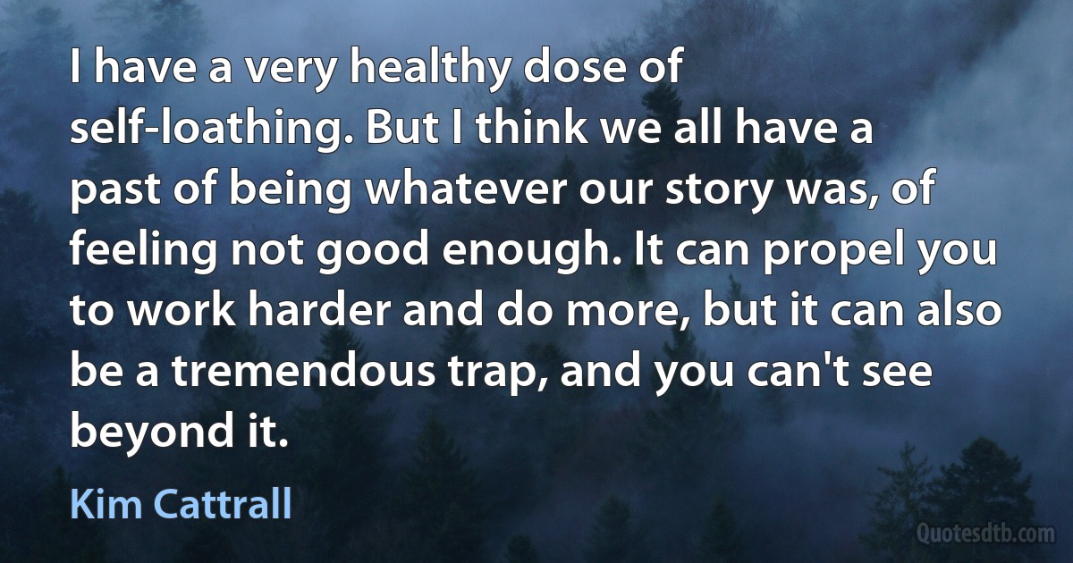 I have a very healthy dose of self-loathing. But I think we all have a past of being whatever our story was, of feeling not good enough. It can propel you to work harder and do more, but it can also be a tremendous trap, and you can't see beyond it. (Kim Cattrall)