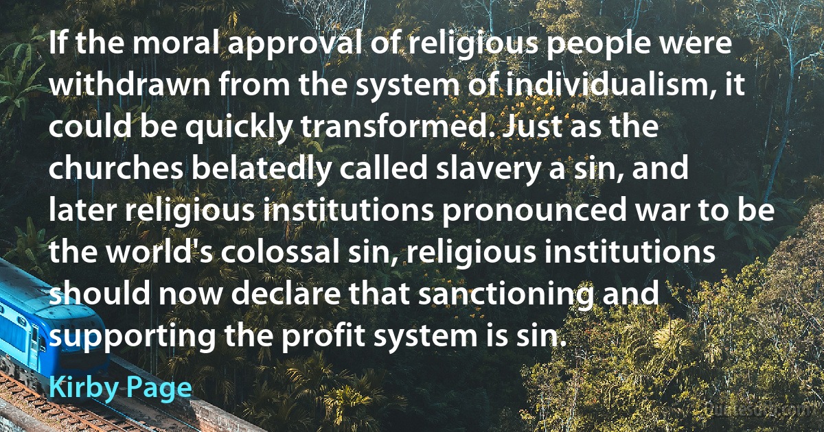 If the moral approval of religious people were withdrawn from the system of individualism, it could be quickly transformed. Just as the churches belatedly called slavery a sin, and later religious institutions pronounced war to be the world's colossal sin, religious institutions should now declare that sanctioning and supporting the profit system is sin. (Kirby Page)