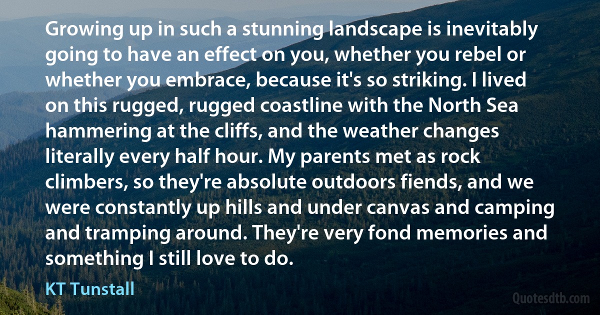 Growing up in such a stunning landscape is inevitably going to have an effect on you, whether you rebel or whether you embrace, because it's so striking. I lived on this rugged, rugged coastline with the North Sea hammering at the cliffs, and the weather changes literally every half hour. My parents met as rock climbers, so they're absolute outdoors fiends, and we were constantly up hills and under canvas and camping and tramping around. They're very fond memories and something I still love to do. (KT Tunstall)