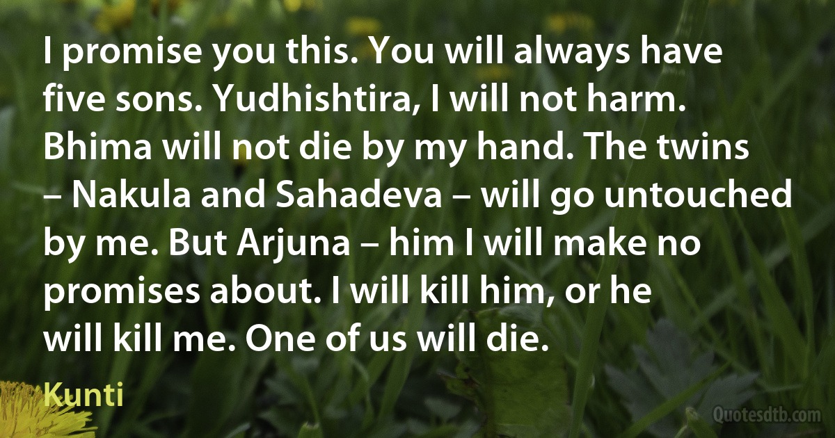 I promise you this. You will always have five sons. Yudhishtira, I will not harm. Bhima will not die by my hand. The twins – Nakula and Sahadeva – will go untouched by me. But Arjuna – him I will make no promises about. I will kill him, or he will kill me. One of us will die. (Kunti)