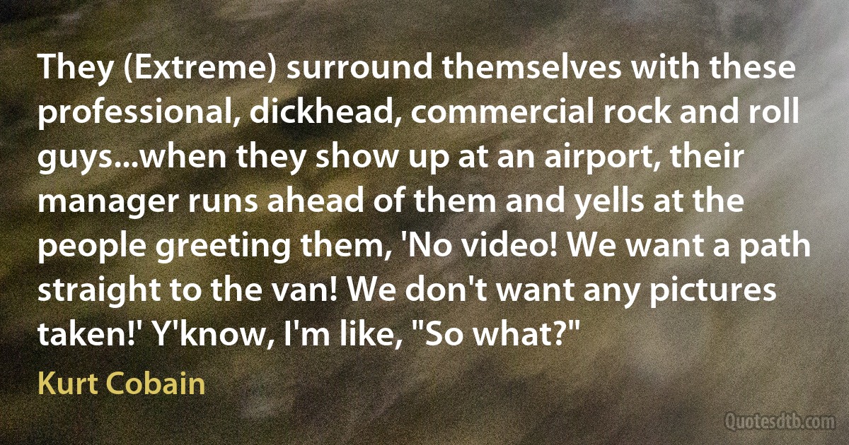 They (Extreme) surround themselves with these professional, dickhead, commercial rock and roll guys...when they show up at an airport, their manager runs ahead of them and yells at the people greeting them, 'No video! We want a path straight to the van! We don't want any pictures taken!' Y'know, I'm like, "So what?" (Kurt Cobain)