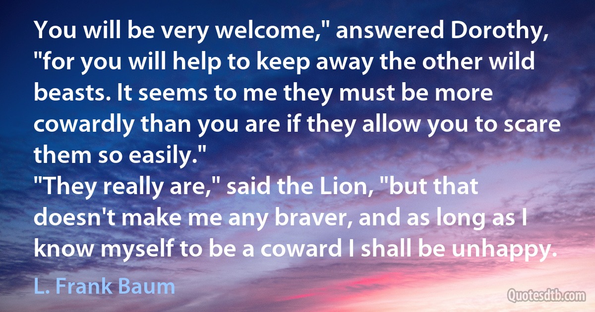 You will be very welcome," answered Dorothy, "for you will help to keep away the other wild beasts. It seems to me they must be more cowardly than you are if they allow you to scare them so easily."
"They really are," said the Lion, "but that doesn't make me any braver, and as long as I know myself to be a coward I shall be unhappy. (L. Frank Baum)