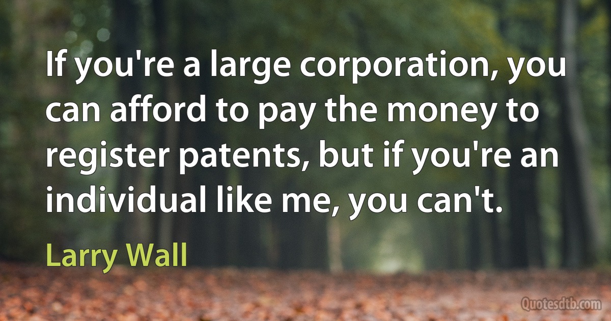 If you're a large corporation, you can afford to pay the money to register patents, but if you're an individual like me, you can't. (Larry Wall)