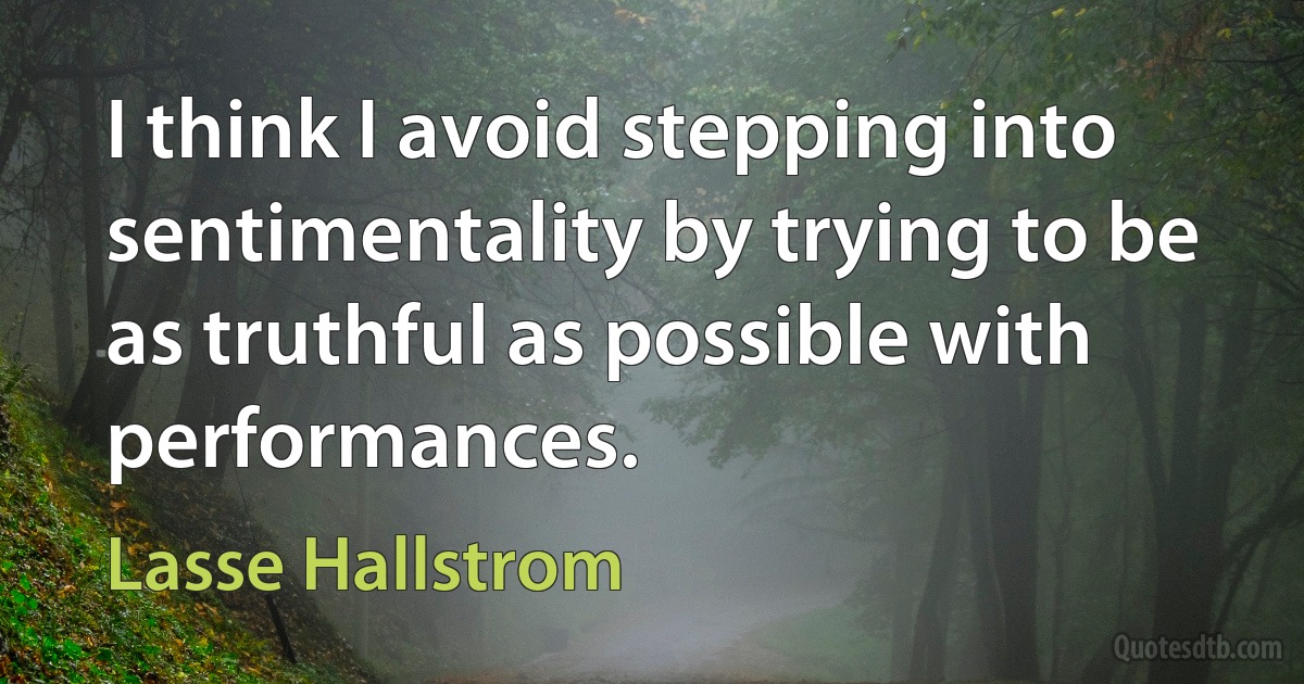 I think I avoid stepping into sentimentality by trying to be as truthful as possible with performances. (Lasse Hallstrom)