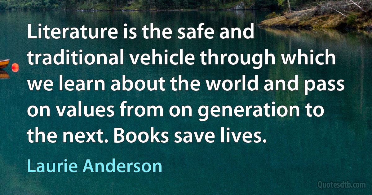 Literature is the safe and traditional vehicle through which we learn about the world and pass on values from on generation to the next. Books save lives. (Laurie Anderson)