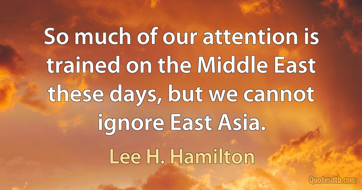 So much of our attention is trained on the Middle East these days, but we cannot ignore East Asia. (Lee H. Hamilton)