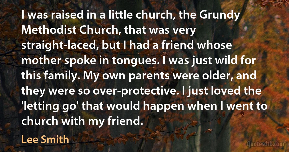 I was raised in a little church, the Grundy Methodist Church, that was very straight-laced, but I had a friend whose mother spoke in tongues. I was just wild for this family. My own parents were older, and they were so over-protective. I just loved the 'letting go' that would happen when I went to church with my friend. (Lee Smith)