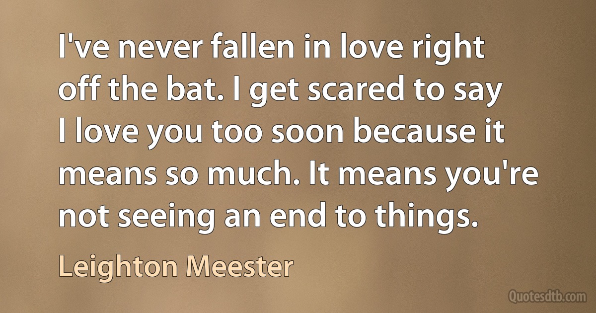 I've never fallen in love right off the bat. I get scared to say I love you too soon because it means so much. It means you're not seeing an end to things. (Leighton Meester)