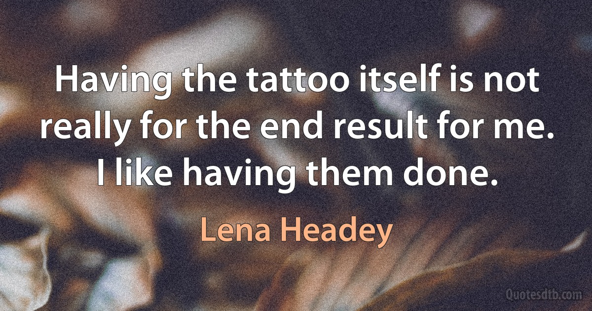 Having the tattoo itself is not really for the end result for me. I like having them done. (Lena Headey)