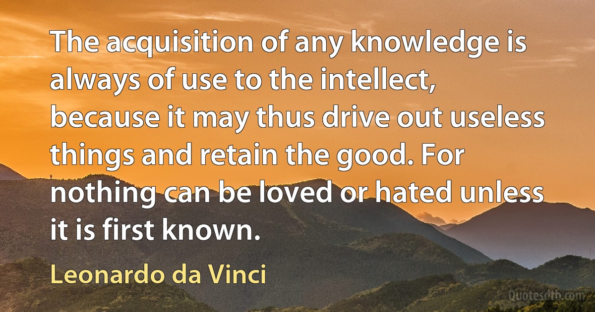 The acquisition of any knowledge is always of use to the intellect, because it may thus drive out useless things and retain the good. For nothing can be loved or hated unless it is first known. (Leonardo da Vinci)