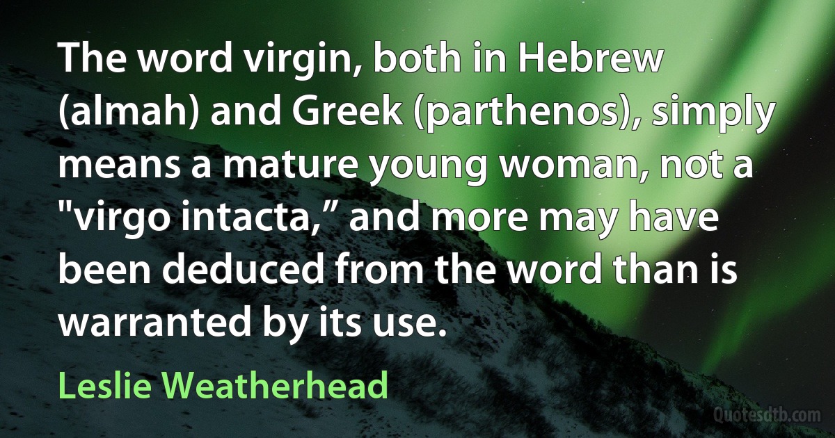 The word virgin, both in Hebrew (almah) and Greek (parthenos), simply means a mature young woman, not a "virgo intacta,” and more may have been deduced from the word than is warranted by its use. (Leslie Weatherhead)