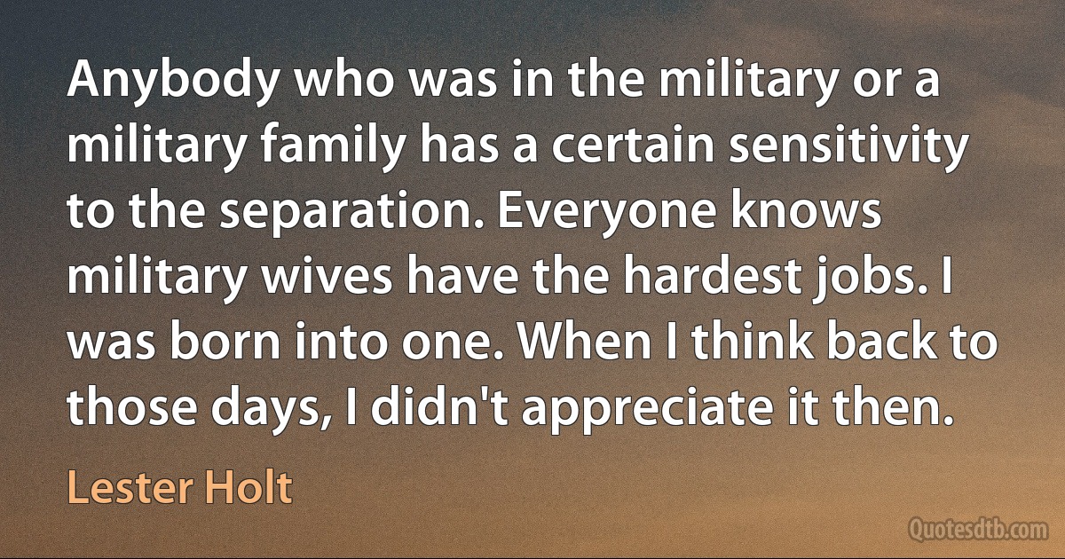 Anybody who was in the military or a military family has a certain sensitivity to the separation. Everyone knows military wives have the hardest jobs. I was born into one. When I think back to those days, I didn't appreciate it then. (Lester Holt)