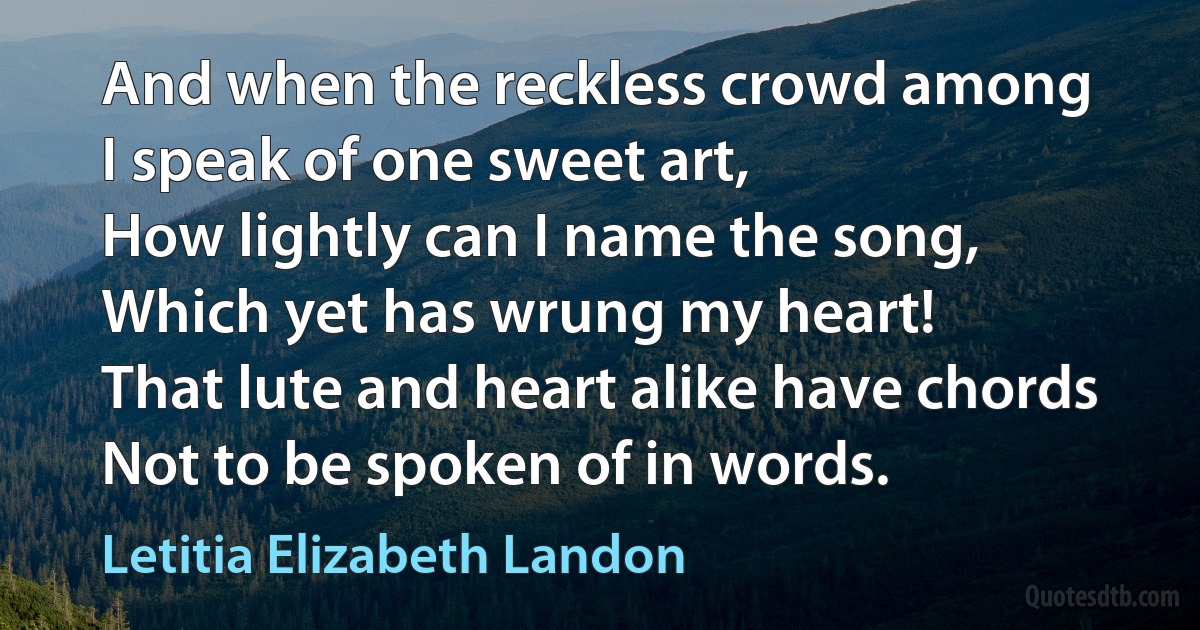 And when the reckless crowd among
I speak of one sweet art,
How lightly can I name the song,
Which yet has wrung my heart!
That lute and heart alike have chords
Not to be spoken of in words. (Letitia Elizabeth Landon)