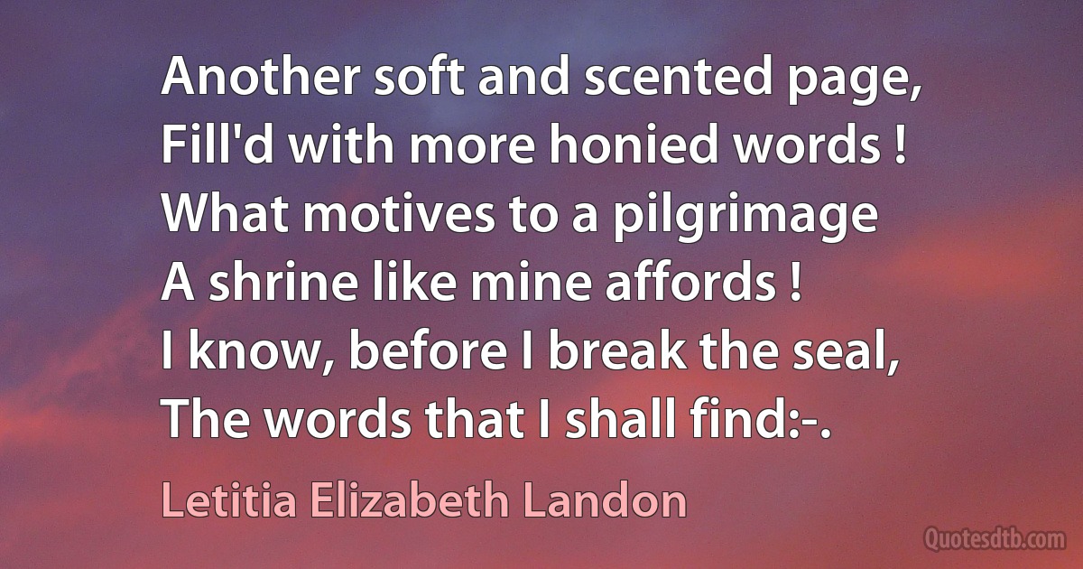 Another soft and scented page,
Fill'd with more honied words !
What motives to a pilgrimage
A shrine like mine affords !
I know, before I break the seal,
The words that I shall find:-. (Letitia Elizabeth Landon)