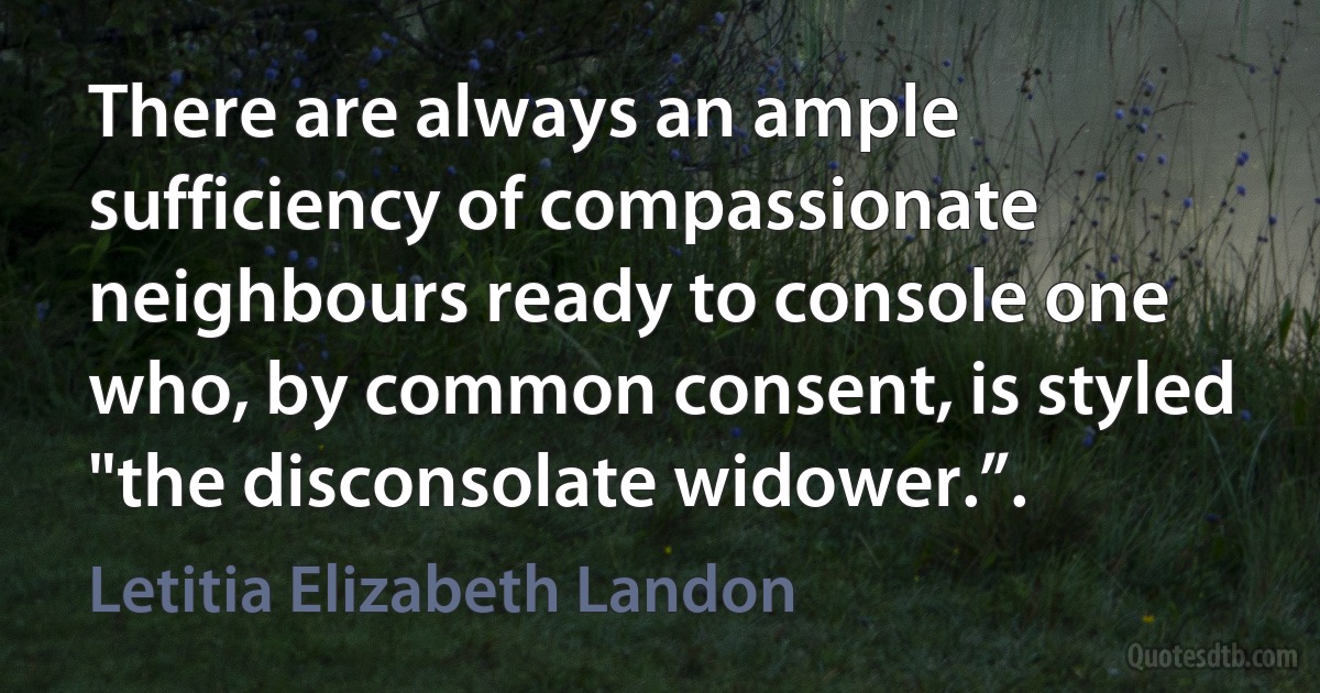 There are always an ample sufficiency of compassionate neighbours ready to console one who, by common consent, is styled "the disconsolate widower.”. (Letitia Elizabeth Landon)