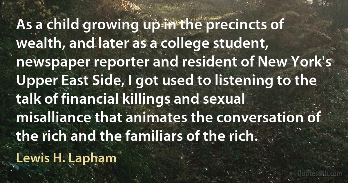 As a child growing up in the precincts of wealth, and later as a college student, newspaper reporter and resident of New York's Upper East Side, I got used to listening to the talk of financial killings and sexual misalliance that animates the conversation of the rich and the familiars of the rich. (Lewis H. Lapham)