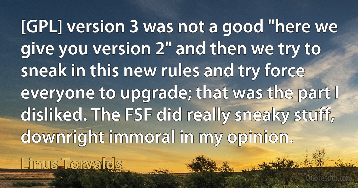 [GPL] version 3 was not a good "here we give you version 2" and then we try to sneak in this new rules and try force everyone to upgrade; that was the part I disliked. The FSF did really sneaky stuff, downright immoral in my opinion. (Linus Torvalds)