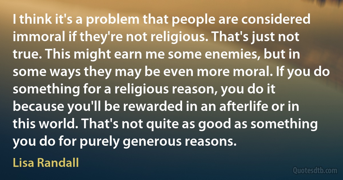 I think it's a problem that people are considered immoral if they're not religious. That's just not true. This might earn me some enemies, but in some ways they may be even more moral. If you do something for a religious reason, you do it because you'll be rewarded in an afterlife or in this world. That's not quite as good as something you do for purely generous reasons. (Lisa Randall)