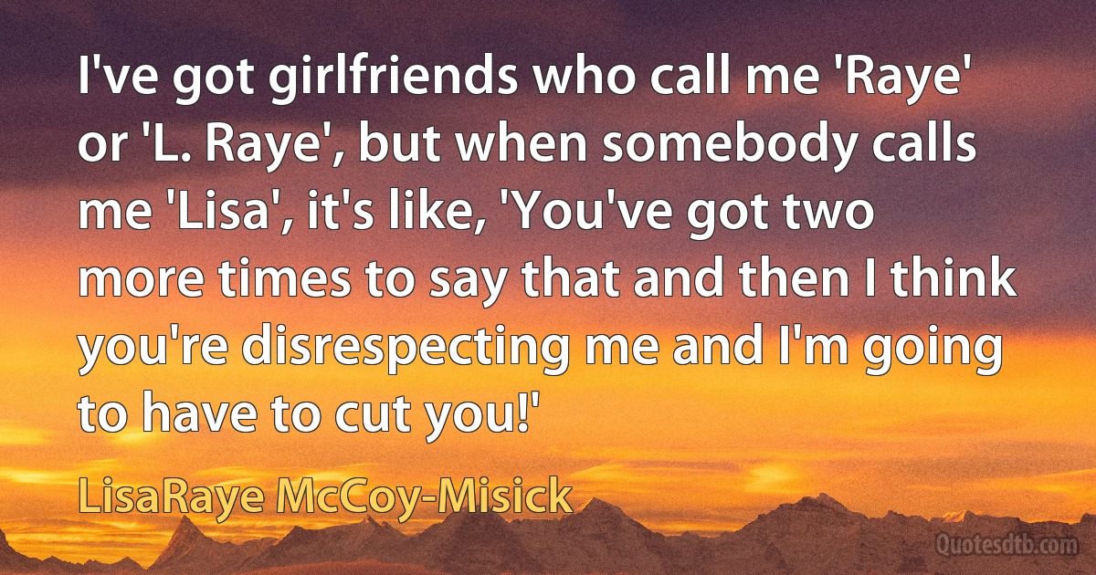 I've got girlfriends who call me 'Raye' or 'L. Raye', but when somebody calls me 'Lisa', it's like, 'You've got two more times to say that and then I think you're disrespecting me and I'm going to have to cut you!' (LisaRaye McCoy-Misick)