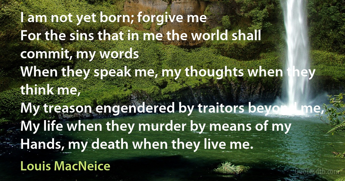 I am not yet born; forgive me
For the sins that in me the world shall commit, my words
When they speak me, my thoughts when they think me,
My treason engendered by traitors beyond me,
My life when they murder by means of my
Hands, my death when they live me. (Louis MacNeice)