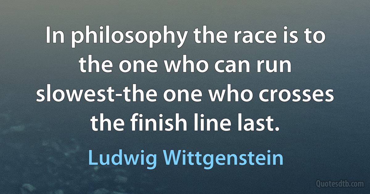 In philosophy the race is to the one who can run slowest-the one who crosses the finish line last. (Ludwig Wittgenstein)