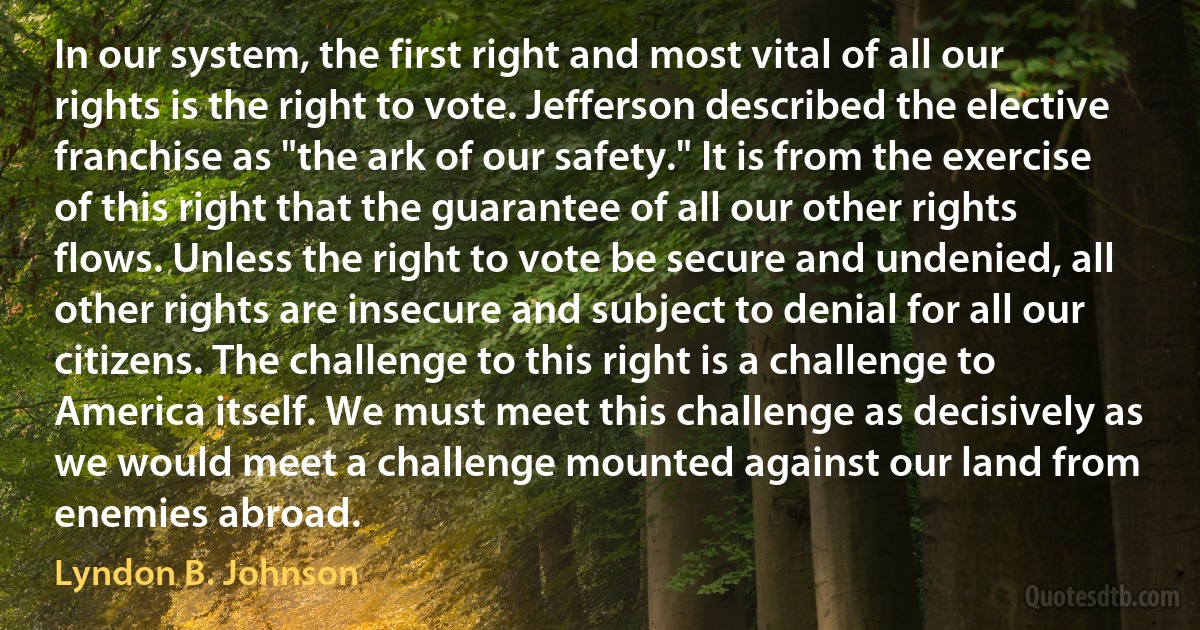 In our system, the first right and most vital of all our rights is the right to vote. Jefferson described the elective franchise as "the ark of our safety." It is from the exercise of this right that the guarantee of all our other rights flows. Unless the right to vote be secure and undenied, all other rights are insecure and subject to denial for all our citizens. The challenge to this right is a challenge to America itself. We must meet this challenge as decisively as we would meet a challenge mounted against our land from enemies abroad. (Lyndon B. Johnson)