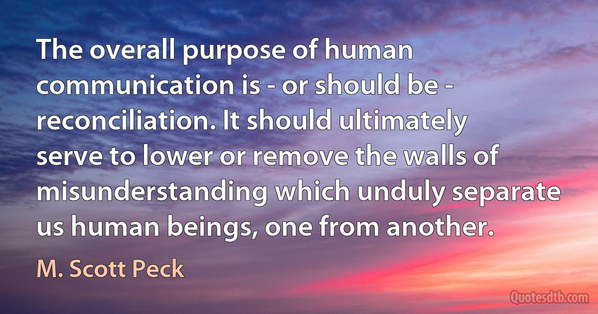 The overall purpose of human communication is - or should be - reconciliation. It should ultimately serve to lower or remove the walls of misunderstanding which unduly separate us human beings, one from another. (M. Scott Peck)