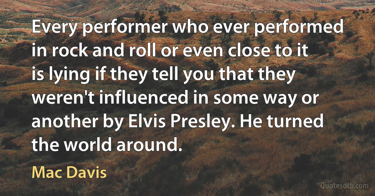 Every performer who ever performed in rock and roll or even close to it is lying if they tell you that they weren't influenced in some way or another by Elvis Presley. He turned the world around. (Mac Davis)