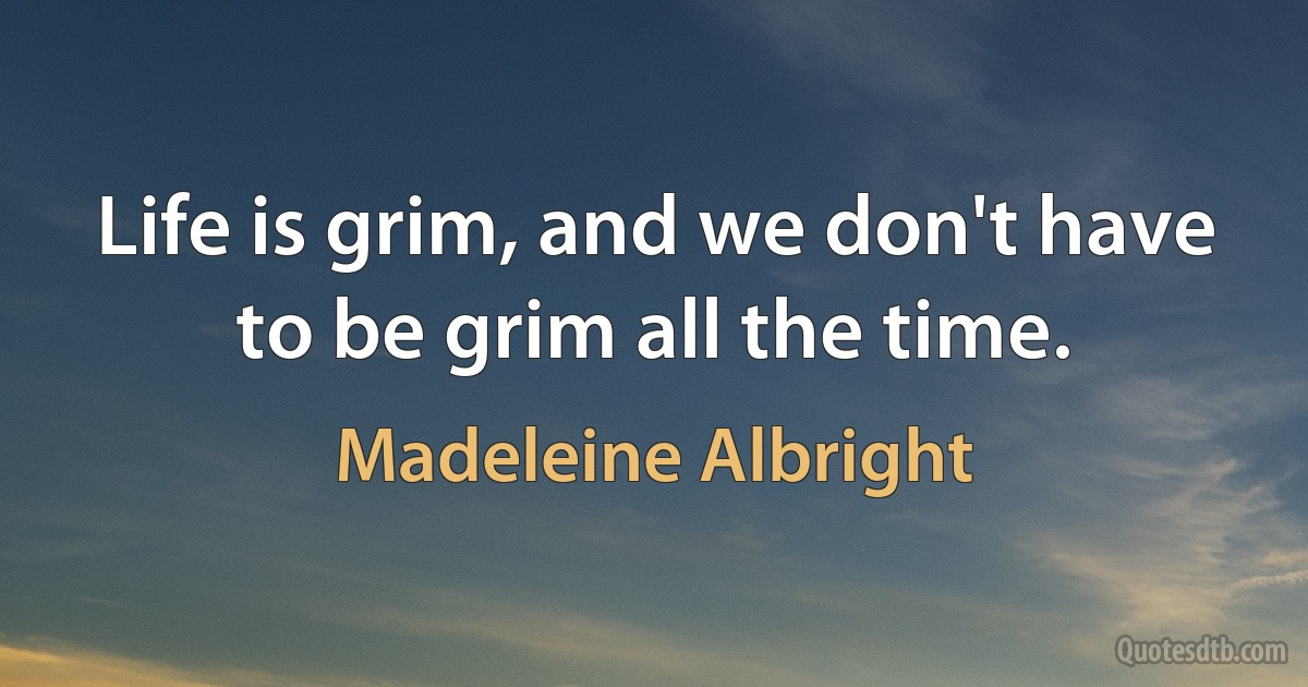 Life is grim, and we don't have to be grim all the time. (Madeleine Albright)