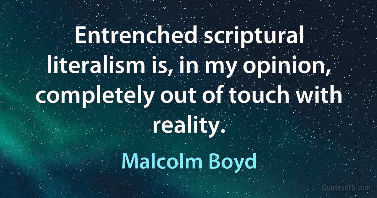 Entrenched scriptural literalism is, in my opinion, completely out of touch with reality. (Malcolm Boyd)