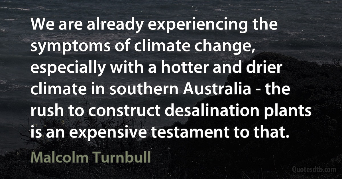 We are already experiencing the symptoms of climate change, especially with a hotter and drier climate in southern Australia - the rush to construct desalination plants is an expensive testament to that. (Malcolm Turnbull)