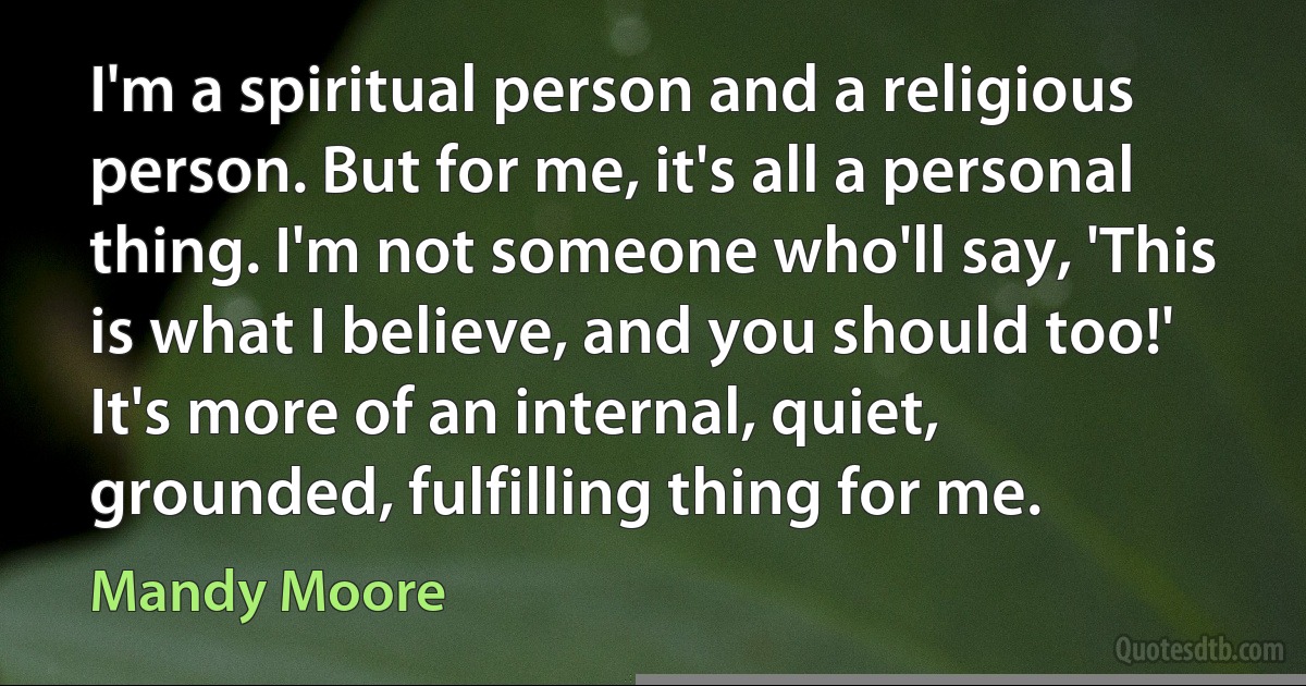 I'm a spiritual person and a religious person. But for me, it's all a personal thing. I'm not someone who'll say, 'This is what I believe, and you should too!' It's more of an internal, quiet, grounded, fulfilling thing for me. (Mandy Moore)