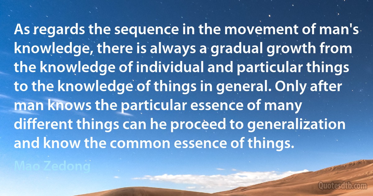 As regards the sequence in the movement of man's knowledge, there is always a gradual growth from the knowledge of individual and particular things to the knowledge of things in general. Only after man knows the particular essence of many different things can he proceed to generalization and know the common essence of things. (Mao Zedong)