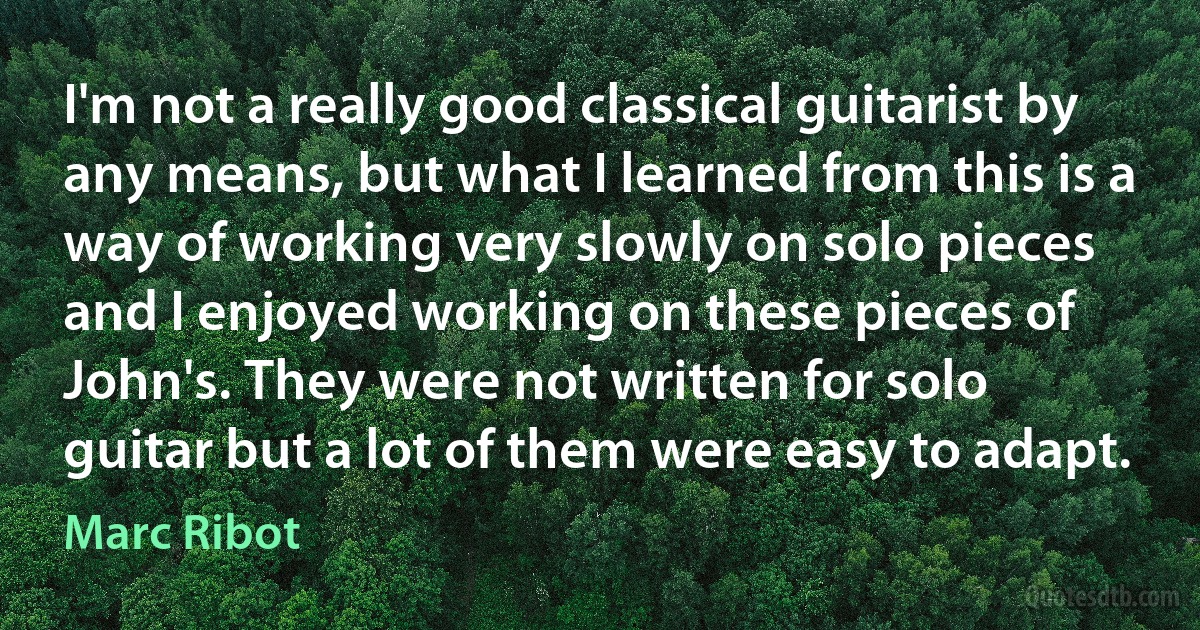 I'm not a really good classical guitarist by any means, but what I learned from this is a way of working very slowly on solo pieces and I enjoyed working on these pieces of John's. They were not written for solo guitar but a lot of them were easy to adapt. (Marc Ribot)