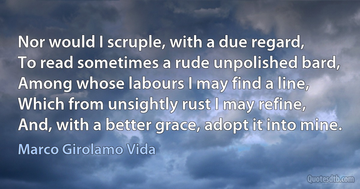 Nor would I scruple, with a due regard,
To read sometimes a rude unpolished bard,
Among whose labours I may find a line,
Which from unsightly rust I may refine,
And, with a better grace, adopt it into mine. (Marco Girolamo Vida)