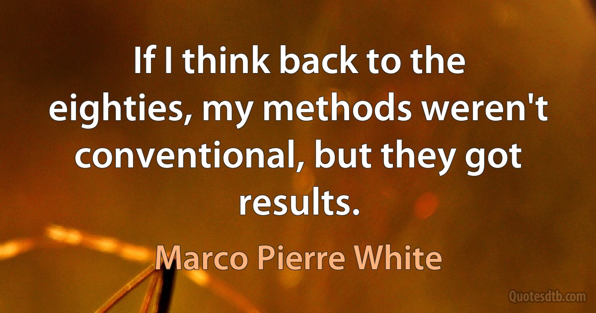 If I think back to the eighties, my methods weren't conventional, but they got results. (Marco Pierre White)