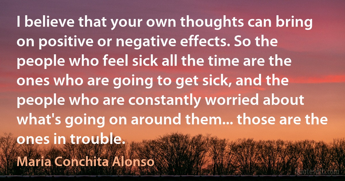 I believe that your own thoughts can bring on positive or negative effects. So the people who feel sick all the time are the ones who are going to get sick, and the people who are constantly worried about what's going on around them... those are the ones in trouble. (Maria Conchita Alonso)