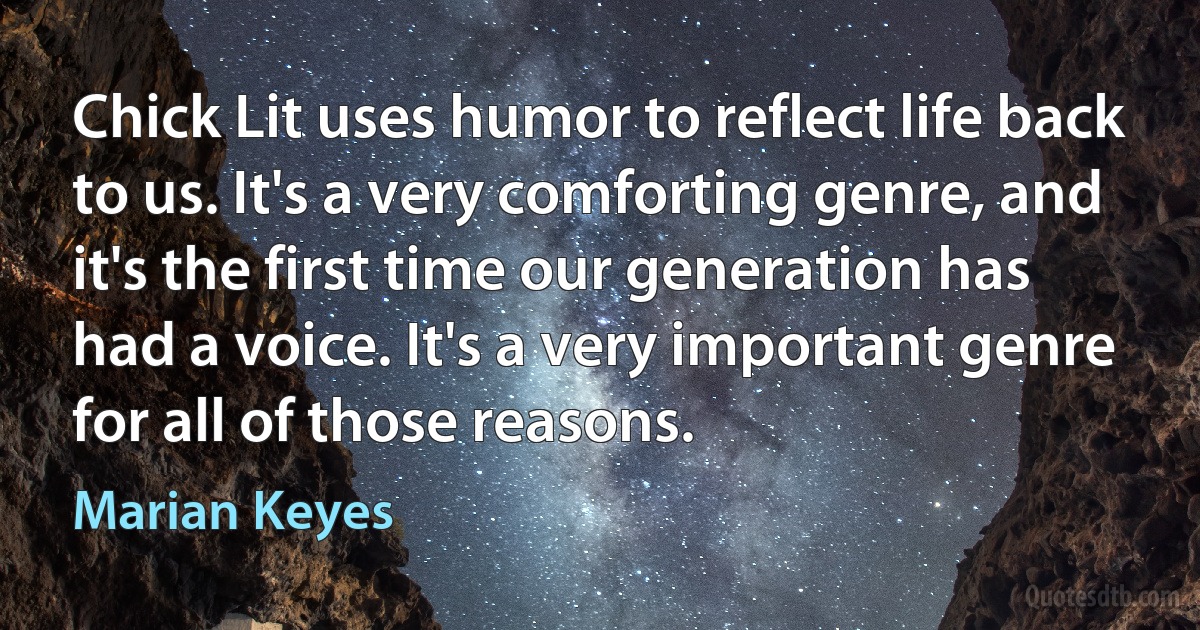 Chick Lit uses humor to reflect life back to us. It's a very comforting genre, and it's the first time our generation has had a voice. It's a very important genre for all of those reasons. (Marian Keyes)