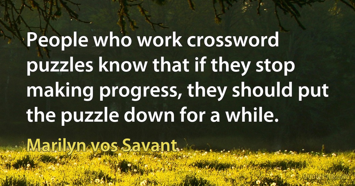 People who work crossword puzzles know that if they stop making progress, they should put the puzzle down for a while. (Marilyn vos Savant)