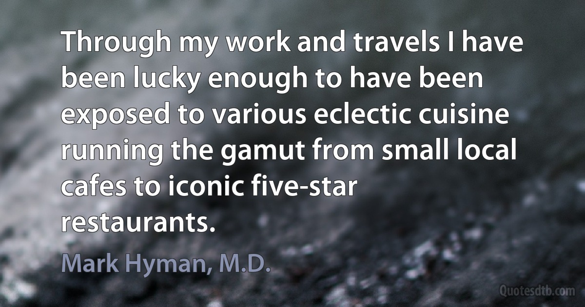 Through my work and travels I have been lucky enough to have been exposed to various eclectic cuisine running the gamut from small local cafes to iconic five-star restaurants. (Mark Hyman, M.D.)